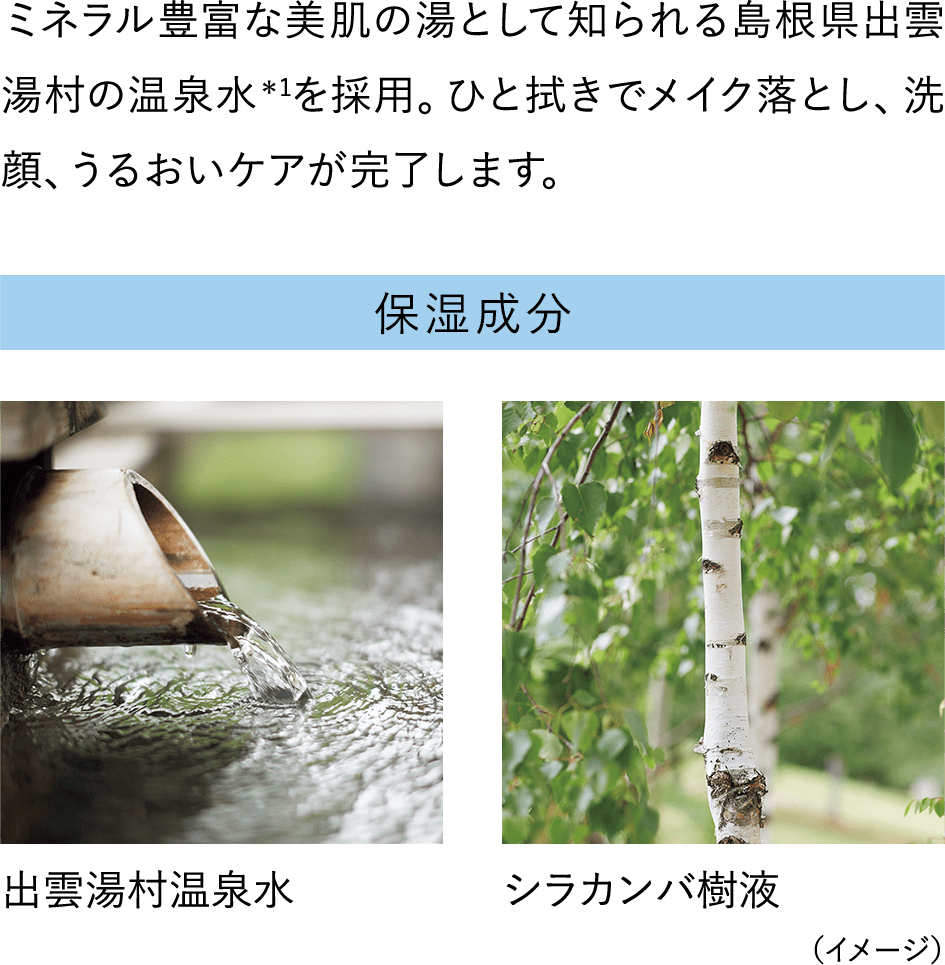 ミネラル豊富な美肌の湯として知られる島根県出雲湯村の温泉水＊1を採用。ひと拭きでメイク落とし、洗顔、うるおいケアが完了します。【保湿成分】出雲湯村温泉水/シラカンバ樹液