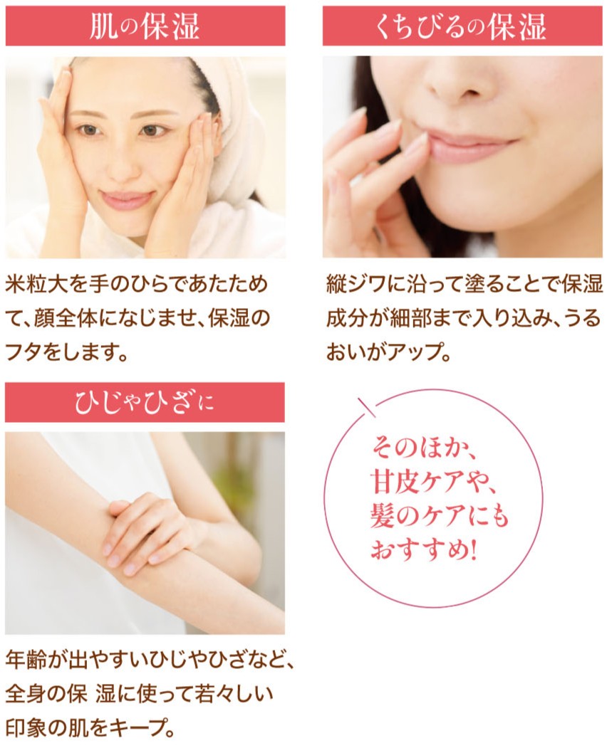 肌の保湿：米粒大をひらであたためて、顔全体になじませ、保湿のフタをします。くちびるの保湿：縦ジワに沿って塗ることで保湿成分が細部まで入り込み、うるおいがアップ。ひじゃひざに：年齢がでやすいひじやひざなど、全身の保湿に使って若々しい印象の肌をキープ。そのほか、甘皮ケアや、髪のケアにもおすすめ！