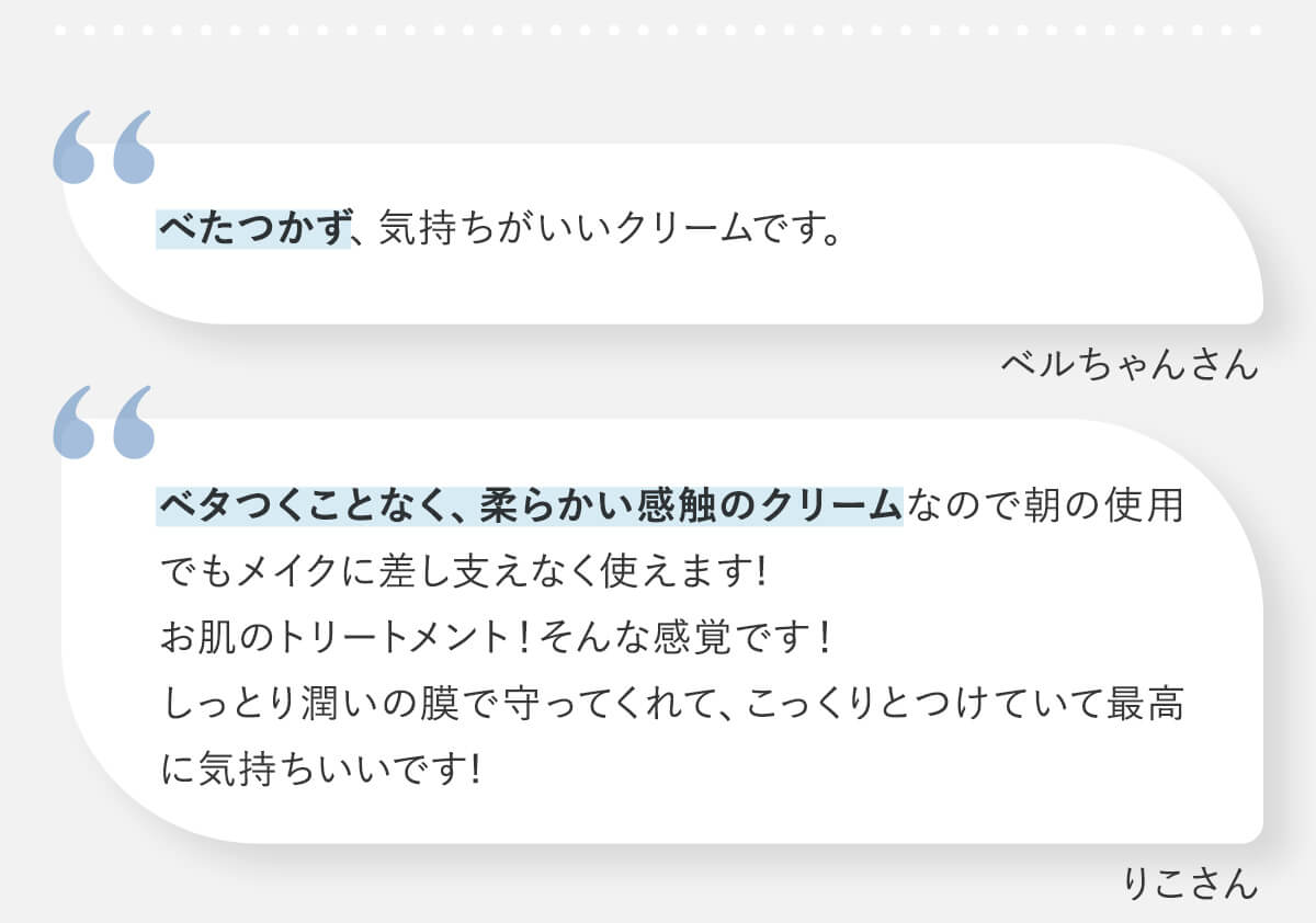べたつかず、気持ちがいいクリームです。(ベルちゃんさん)/ベタつくことなく、柔らかい感触のクリームなので朝の使用でもメイクに差し支えなく使えます!お肌のトリートメント！そんな感覚です！しっとり潤いの膜で守ってくれて、こっくりとつけていて最高に気持ちいいです!(りこさん)