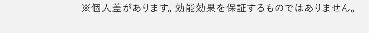 ※個人差があります。効能効果を保証するものではありません。