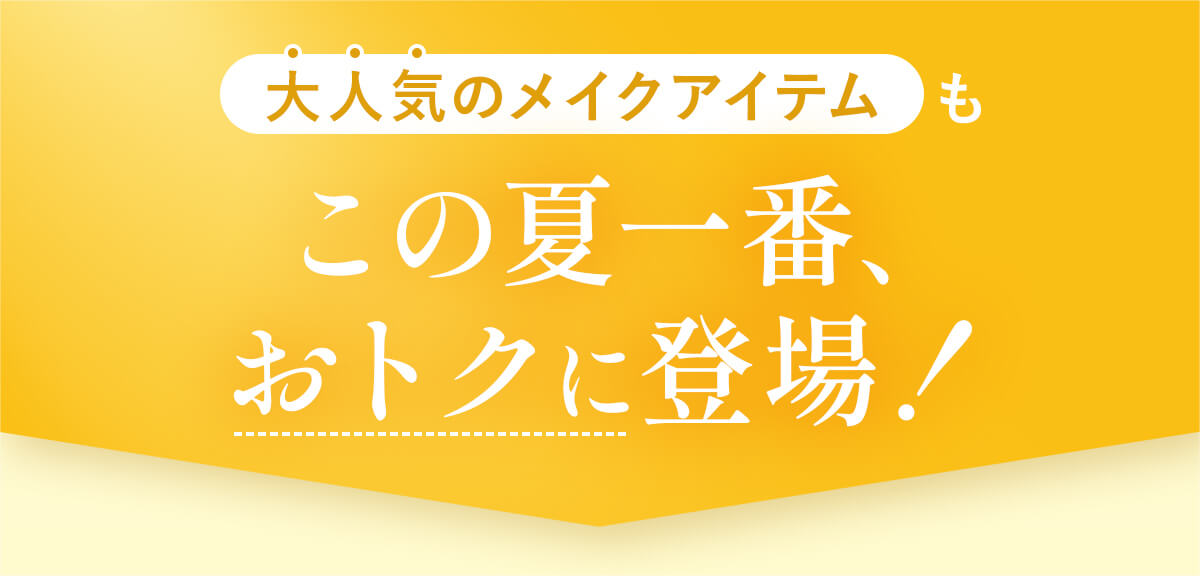 大人気のメイクアイテムもこの夏一番、 おトクに登場！