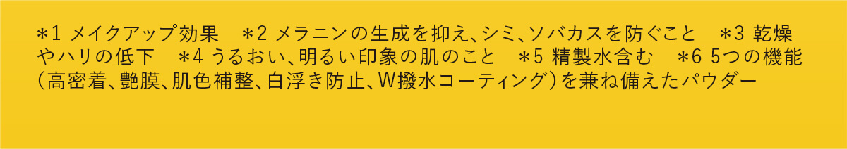 ＊1 メイクアップ効果　＊2 メラニンの生成を抑え、シミ、ソバカスを防ぐこと　＊3 乾燥やハリの低下　＊4 うるおい、明るい印象の肌のこと　＊5 精製水含む　＊6 5つの機能（高密着、艶膜、肌色補整、白浮き防止、W撥水コーティング）を兼ね備えたパウダー