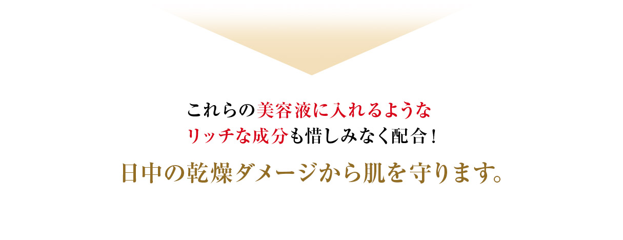 これらの美容液に入れるようなリッチな成分も惜しみなく配合！ 日中の乾燥ダメージから肌を守ります。