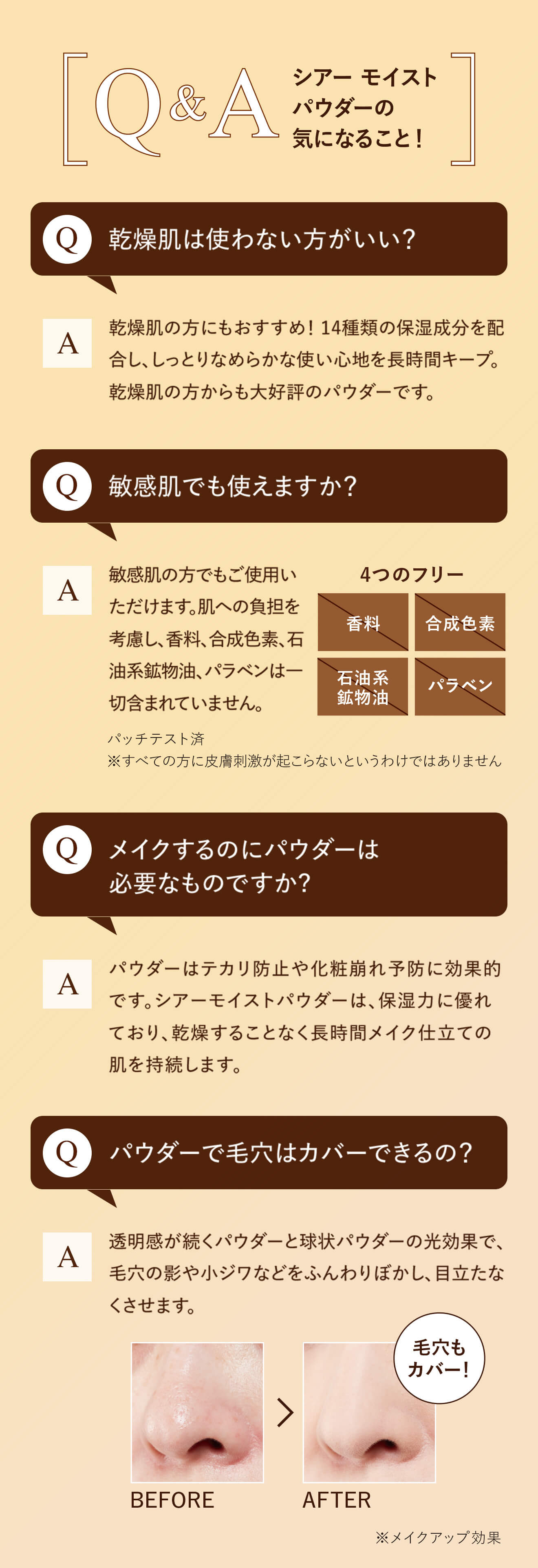 Q&A シアーモイストパウダーの気になること！Q:乾燥肌は使わない方がいい？　A:乾燥肌の方にもおすすめ！ 14種類の保湿成分を配合し、しっとりなめらかな使い心地を長時間キープ。乾燥肌の方からも大好評のパウダーです。Q:敏感肌でも使えますか？　A:敏感肌の方でもご使用いただけます。肌への負担を考慮し、香料、合成色素、石油系鉱物油、パラベンは一切含まれていません。Q:メイクするのにパウダーは必要なものですか?　A:パウダーはテカリ防止や化粧崩れ予防に効果的です。シアーモイストパウダーは、保湿力に優れており、乾燥することなく長時間メイク仕立ての肌を持続します。Q:パウダーで毛穴はカバーできるの？　A:透明感が続くパウダーと球状パウダーの光効果で、毛穴の影や小ジワなどをふんわりぼかし、目立たなくさせます。