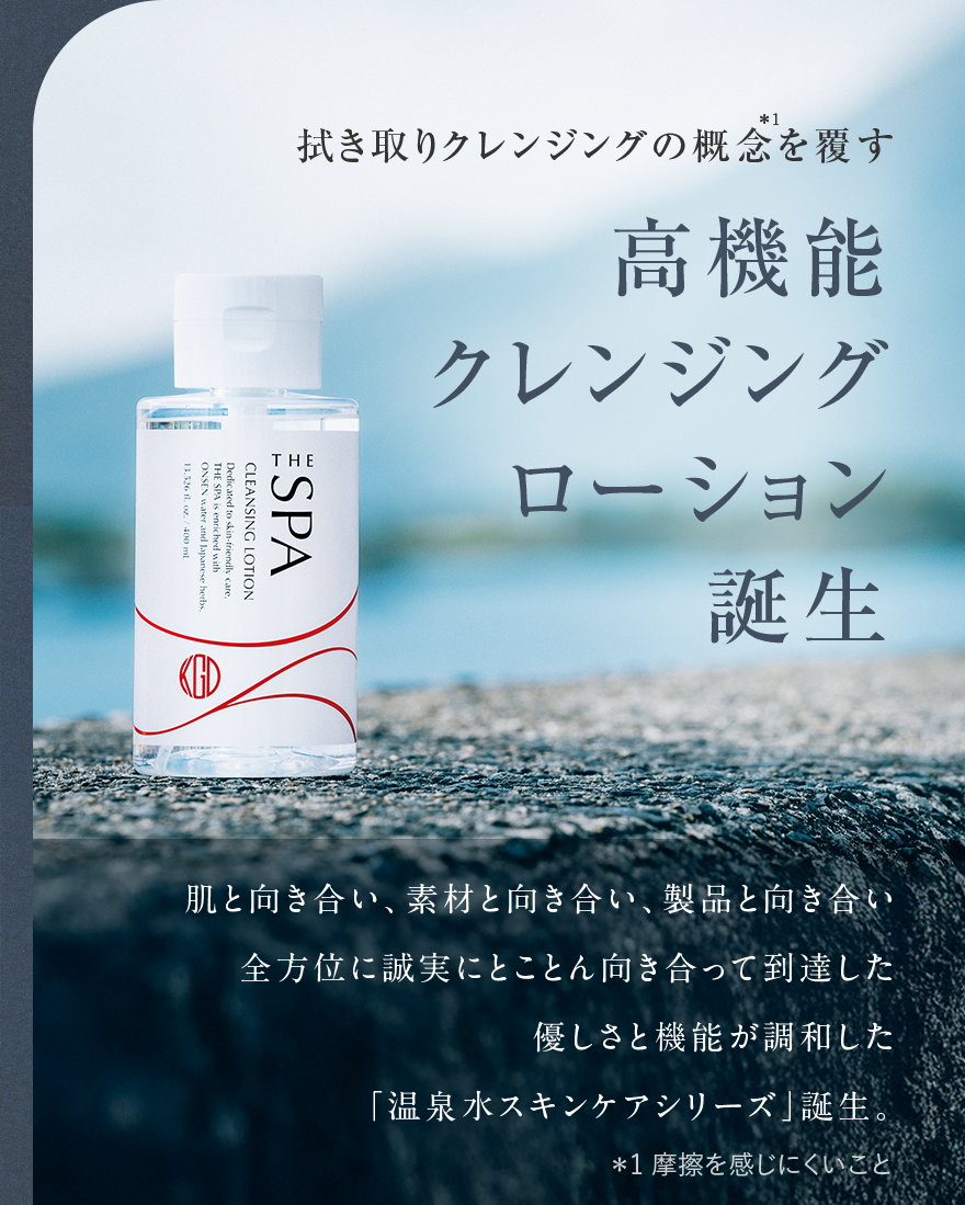拭き取りクレンジングの概念を覆す 高機能クレンジングローション誕生 肌と向き合い、素材と向き合い、製品と向き合い 全方位に誠実にとことん向き合って到達した 優しさと機能が調和した「温泉水スキンケアシリーズ」誕生。 *1摩擦を感じにくいこと