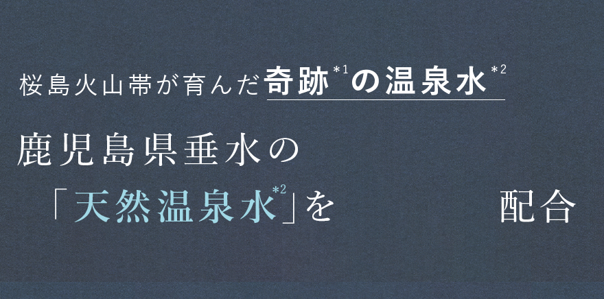 桜島火山帯が育んだ奇跡*¹の温泉水*² 鹿児島県垂水の 「天然温泉水*²」を配合