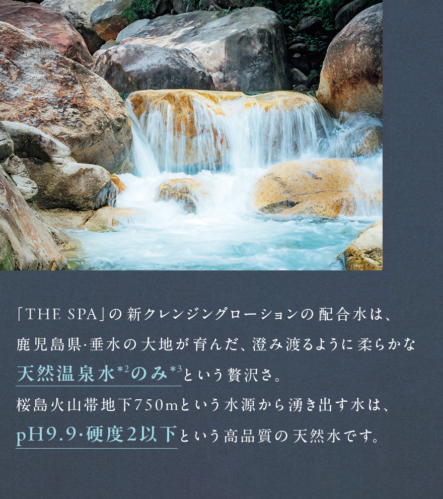 「THE SPA」の新クレンジングローションの配合水は、 鹿児島県・垂水の大地が育んだ、澄み渡るように柔らかな 天然温泉水*²のみ*³という贅沢さ。 桜島火山帯地下750mという水源から湧き出す水は、 pH9.9・硬度2以下という高品質の天然水です。