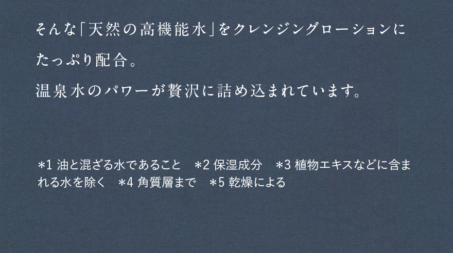 そんな「天然の高機能水」をクレンジングローションにたっぷり配合。温泉水のパワーが贅沢に詰め込まれています。 *1油と混ざる水であること *2保湿成分 *3植物エキスなどに含まれる水を除く *4角質層まで *5乾燥による