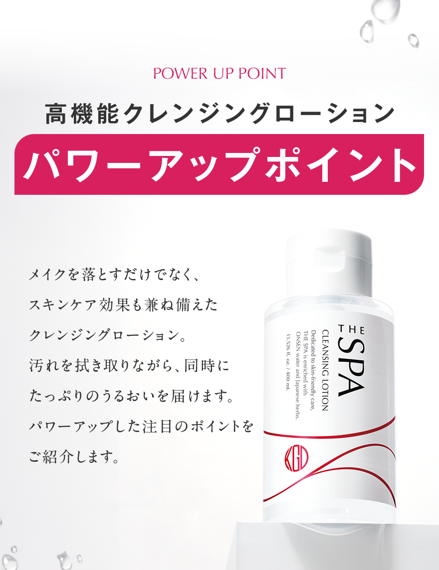 POWER UP POINT 高機能クレンジングローション パワーアップポイント メイクを落とすだけでなく、 スキンケア効果も兼ね備えた クレンジングローション。 汚れを拭き取りながら、同時に たっぷりのうるおいを届けます。 パワーアップした注目のポイントを ご紹介します。