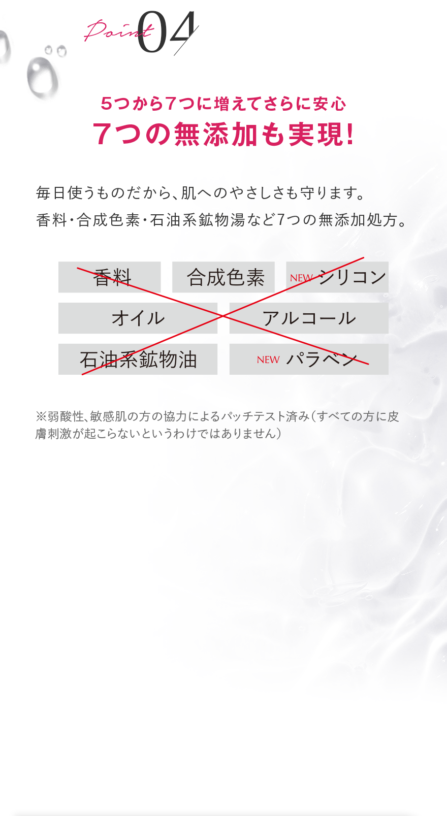 Point 04 5つから7つに増えてさらに安心 7つの無添加も実現！ 毎日使うものだから、肌へのやさしさも守ります。 香料・合成色素・石油系鉱物湯など7つの無添加処方。 香料 合成色素 NEW シリコン オイル アルコール 石油系鉱物油 NEW パラベン ※弱酸性、敏感肌の方の協力によるパッチテスト済み(すべての方に皮膚刺激が起こらないというわけではありません)