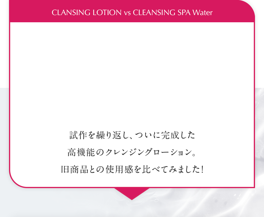 CLANSING LOTION vs CLEANSING SPA Water 試作を繰り返し、ついに完成した高機能のクレンジングローション。旧商品との使用感を比べてみました！