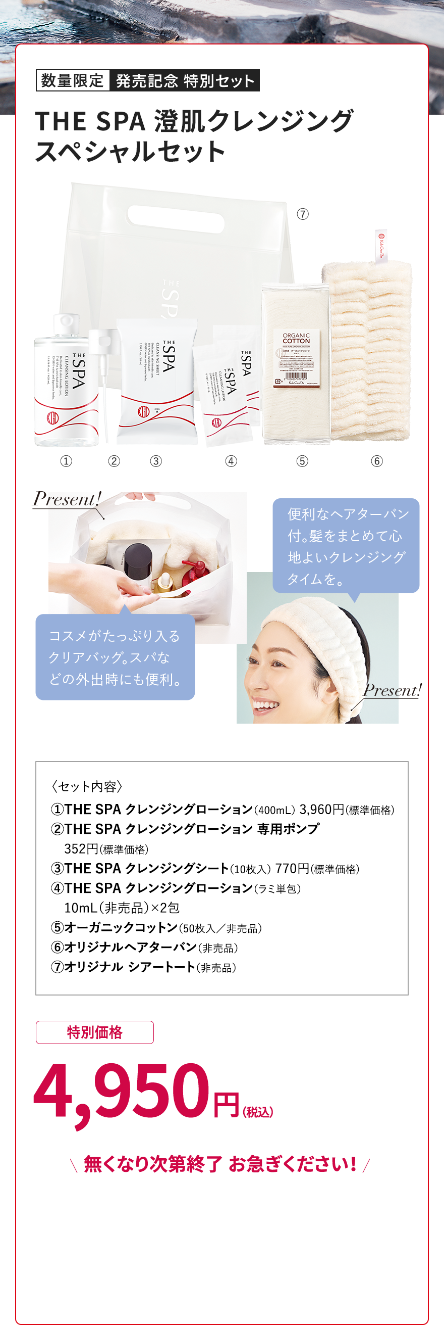 数量限定 発売記念 特別セット THE SPA 澄肌クレンジング スペシャルセット Present! 便利なヘアターバン付。髪をまとめて心地よいクレンジングタイムを。 コスメがたっぷり入るクリアバッグ。スパなどの外出時にも便利。 Present! <セット内容> ①THE SPA クレンジングローション(400mL) 3,960円(標準価格) ②THE SPA クレンジングローション専用ポンプ 352円(標準価格) ③THE SPA クレンジングシート(10枚入) 770円(標準価格) ④THE SPA クレンジングローション(ラミネート) 10mL(非売品)×2包 ⑤オーガニックコットン(50枚入/非売品) ⑥オリジナルヘアターバン(非売品) ⑦オリジナルシアートート(非売品) 特別価格 4,950円(税込) \無くなり次第終了 お急ぎください!/