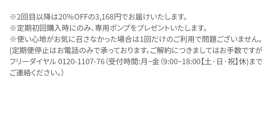 ※2回目以降は20%OFFの3,168円でお届けいたします。※定期初回購入時にのみ、 専用ポンプをプレゼントいたします。※使い心地がお気に召さなかった場合は1回だけのご利用で問題ございません。 (定期便停止はお電話のみで承っております。 ご解約につきましてはお手数ですがフリーダイヤル 0120-1107-76 (受付時間:月~金(9:00~18:00 【土・日・祝】休)まで ご連絡ください。)