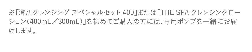 ※「澄肌クレンジングスペシャルセット400」 または 「THE SPA クレンジングローション (400mL/300mL)」 を初めてご購入の方には、専用ポンプを一緒にお届けします。