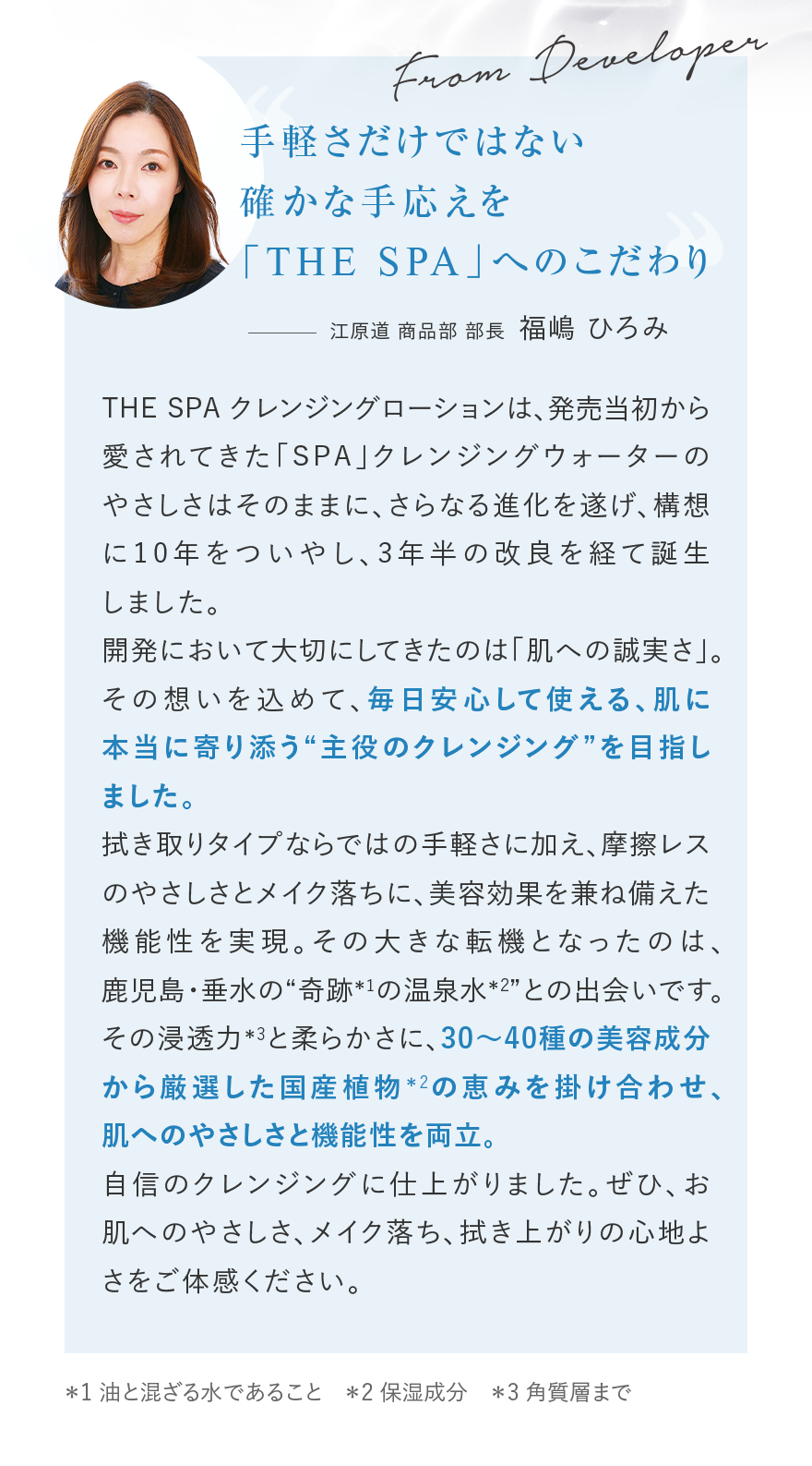 FromDeveloper手軽さだけではない確かな手応えを「THESPA」へのこだわり江原道商品部部長福嶋ひろみTHESPAクレンジングローションは、発売当初から愛されてきた「SPA」クレンジングウォーターのやさしさはそのままに、さらなる進化を遂げ、構想に10年をついやし、3年半の改良を経て誕生しました。江原道が大切にしてきた理念は「肌への誠実さ」。その想いを込めて、毎日安心して使える、肌に本当に寄り添う“主役のクレンジング”を目指しました。拭き取りタイプならではの手軽さに加え、摩擦レスのやさしさとメイク落ちに、美容効果を兼ね備えた機能性を実現。その大きな転機となったのは、鹿児島・垂水の“奇跡*1の温泉水*2との出会いです。その浸透力*3と柔らかさに、30~40種の美容成分から厳選した国産植物*2の恵みを掛け合わせ、肌へのやさしさと機能性を両立。自信のクレンジングに仕上がりました。ぜひ、お肌へのやさしさ、メイク落ち、拭き上がりの心地よさをご体感ください。*1油と混ざる水であること*2保湿成分*3角質層まで