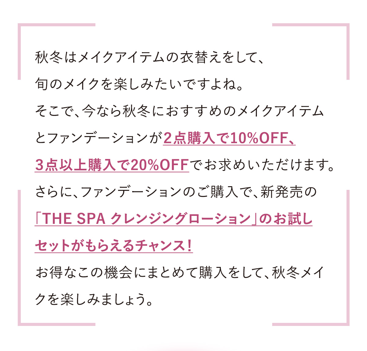 秋冬はメイクアイテムの衣替えをして、旬のメイクを楽しみたいですよね。そこで、今なら秋冬におすすめのメイクアイテムとファンデーションが２点購入で10%OFF、３点以上購入で20%OFFでお求めいただけます。さらに、ファンデーションのご購入で、新発売の「THE SPA クレンジングローション」のお試しセットがもらえるチャンス！お得なこの機会にまとめて購入をして、秋冬メイクを楽しみましょう。