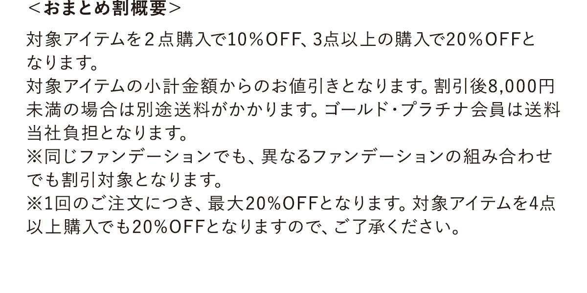 ＜おまとめ割概要＞対象アイテムを２点購入で10％OFF、3点以上の購入で20％OFFとなります。対象アイテムの小計金額からのお値引きとなります。割引後8,000円未満の場合は別途送料がかかります。ゴールド・プラチナ会員は送料当社負担となります。※同じファンデーションでも、異なるファンデーションの組み合わせでも割引対象となります。※1回のご注文につき、最大20%OFFとなります。対象アイテムを4点以上購入でも20%OFFとなりますので、ご了承ください。