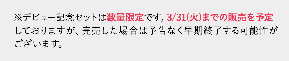 デビュー記念セットは数量限定です。3/31(火)までの販売を予定しておりますが、完売した場合予告なく早期終了する可能性がございます。