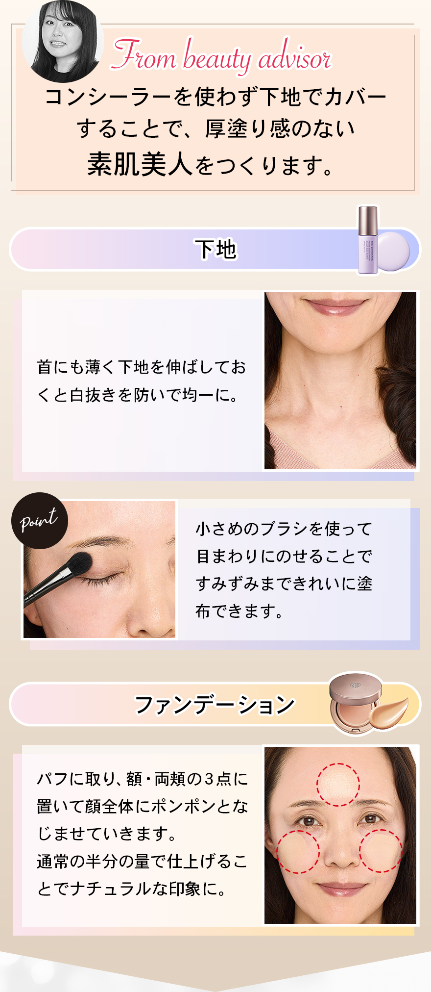 コンシーラーを使わず下地でカバーすることで、厚塗り感のない素肌美人をつくります。下地首にも薄く下地を伸ばしておくと白抜きを防いで均一に。小さめのブラシを使って目まわりにのせることですみずみまできれいに塗布できます。ファンデーションパフに取り、額・両頬の３点に置いて顔全体にポンポンとなじませていきます。通常の半分の量で仕上げることでナチュラルな印象に。