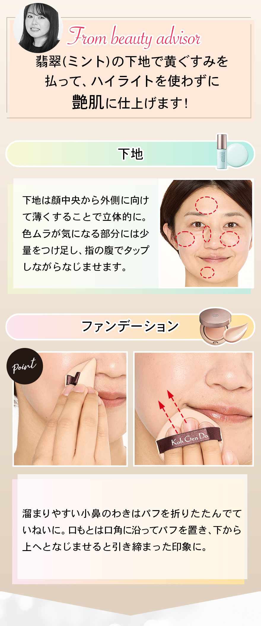 翡翠(ミント)の下地で黄ぐすみを払って、ハイライトを使わずに艶肌に仕上げます！下地下地は顔中央から外側に向けて薄くすることで立体的に。色ムラが気になる部分には少量をつけ足し、指の腹でタップしながらなじませます。ファンデーション溜まりやすい小鼻のわきはパフを折りたたんでていねいに。口もとは口角に沿ってパフを置き、下から上へとなじませると引き締まった印象に。