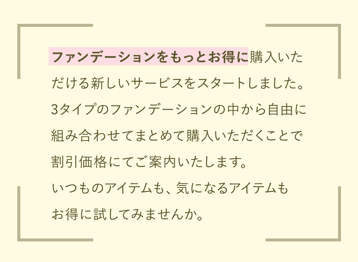 ファンデーションをもっとお得に購入いただける新しいサービスをスタートしました。3タイプのファンデーションの中から自由に組み合わせてまとめて購入いただくことで割引価格にてご案内いたします。いつものアイテムも、気になるアイテムもお得に試してみませんか。