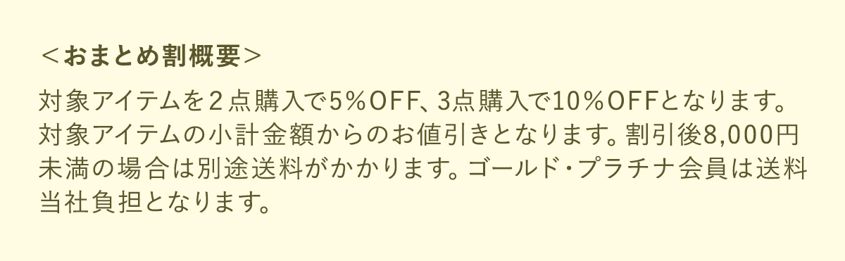 ＜おまとめ割概要＞対象アイテムを２点購入で5％OFF、3点購入で10％OFFとなります。対象アイテムの小計金額からのお値引きとなります。割引後8,000円未満の場合は別途送料がかかります。ゴールド・プラチナ会員は送料当社負担となります。
