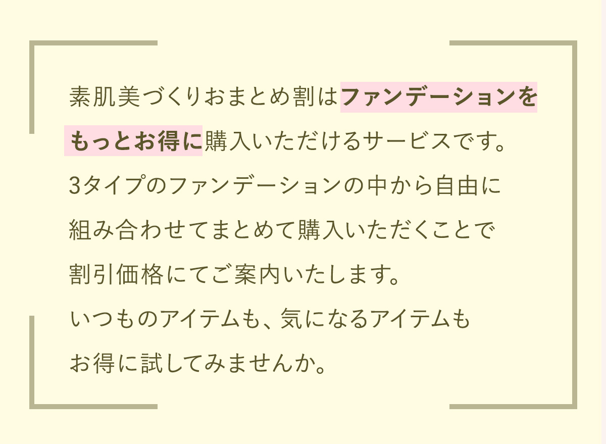 ファンデーションをもっとお得に購入いただける新しいサービスをスタートしました。3タイプのファンデーションの中から自由に組み合わせてまとめて購入いただくことで割引価格にてご案内いたします。いつものアイテムも、気になるアイテムもお得に試してみませんか。