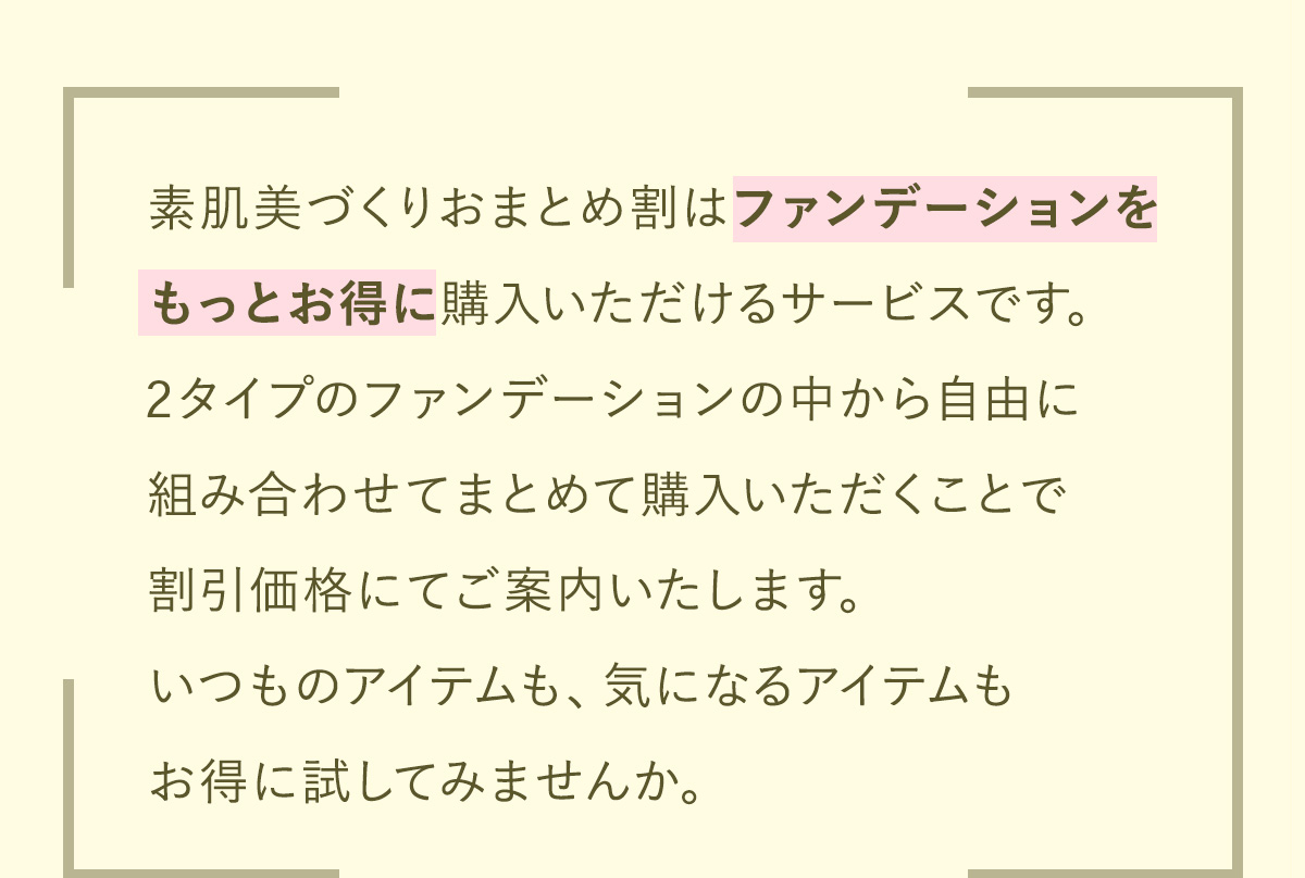 ファンデーションをもっとお得に購入いただける新しいサービスをスタートしました。3タイプのファンデーションの中から自由に組み合わせてまとめて購入いただくことで割引価格にてご案内いたします。いつものアイテムも、気になるアイテムもお得に試してみませんか。