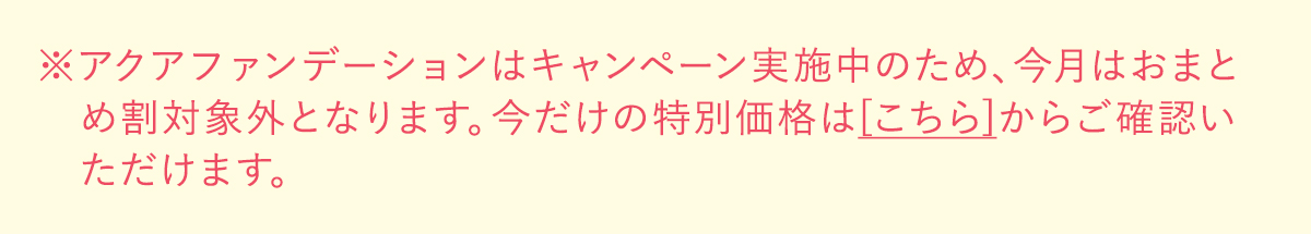 ※アクアファンデーションはキャンペーン実施中のため、今月はおまとめ割対象外となります。今だけの特別価格は[こちら]からご確認いただけます。