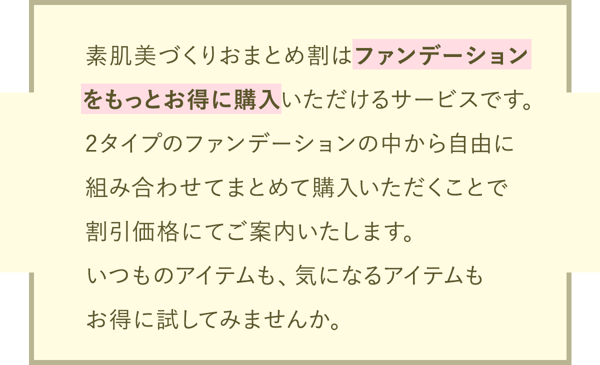 素肌美づくりおまとめ割はファンデーションをもっとお得に購入いただけるサービスです。2タイプのファンデーションの中から自由に組み合わせてまとめて購入いただくことで割引価格にてご案内いたします。いつものアイテムも、気になるアイテムもお得に試してみませんか。