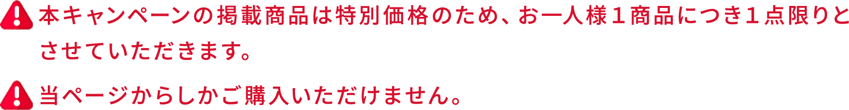 本キャンペーンの掲載商品は特別価格のため、お一人様１商品につき１点限りとさせていただきます。当ページからしかご購入いただけません。