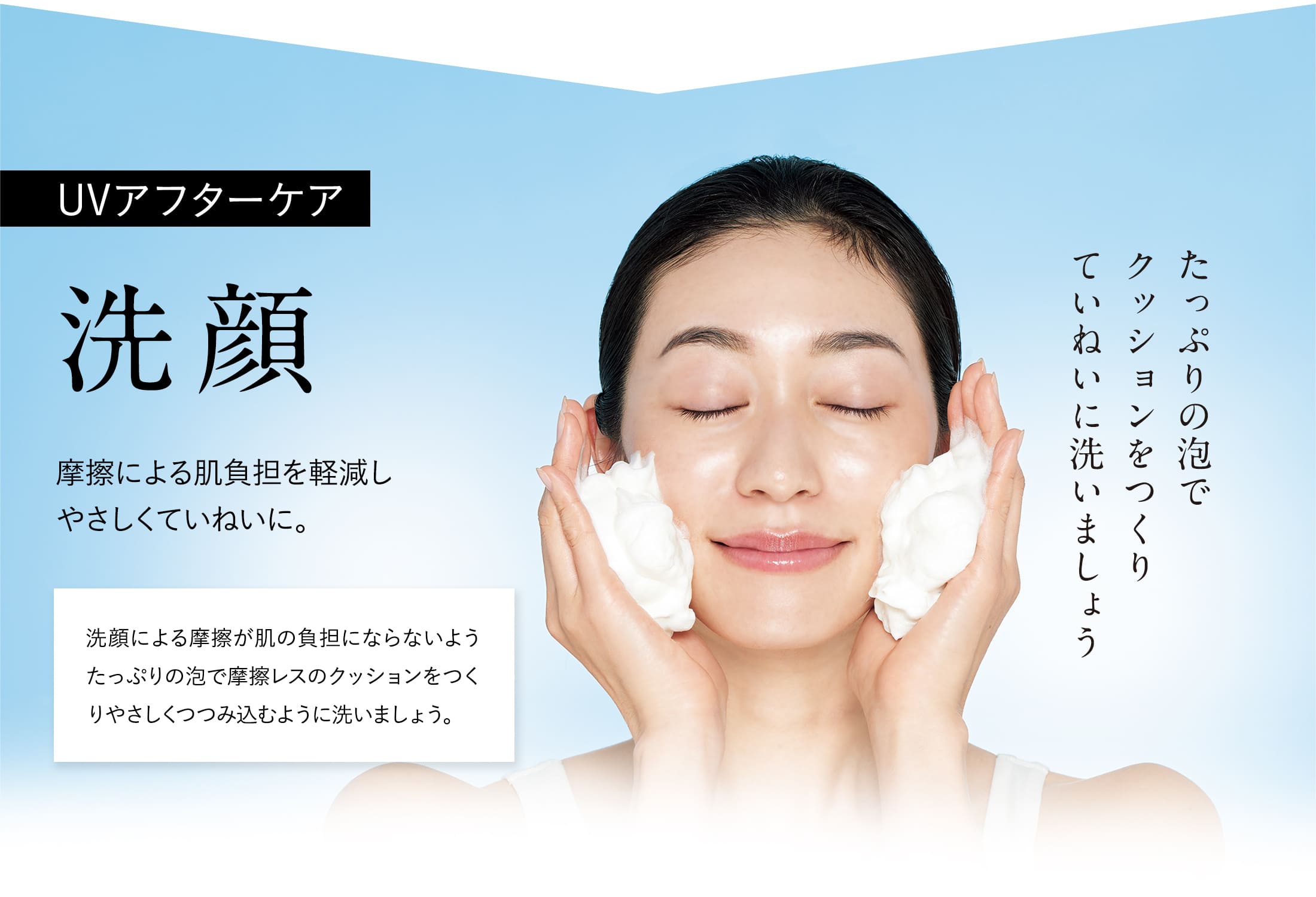 【UVアフターケア：洗顔】摩擦による肌負担を軽減しやさしくていねいに。洗顔による摩擦が肌の負担にならないようたっぷりの泡で摩擦レスのクッションをつくりやさしくつつみ込むように洗いましょう。