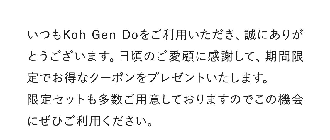 いつもKoh Gen Doをご利用いただき、誠にありがとうございます。日頃のご愛顧に感謝して、期間限定でお得なクーポンをプレゼントいたします。限定セットも多数ご用意しておりますのでこの機会にぜひご利用ください。