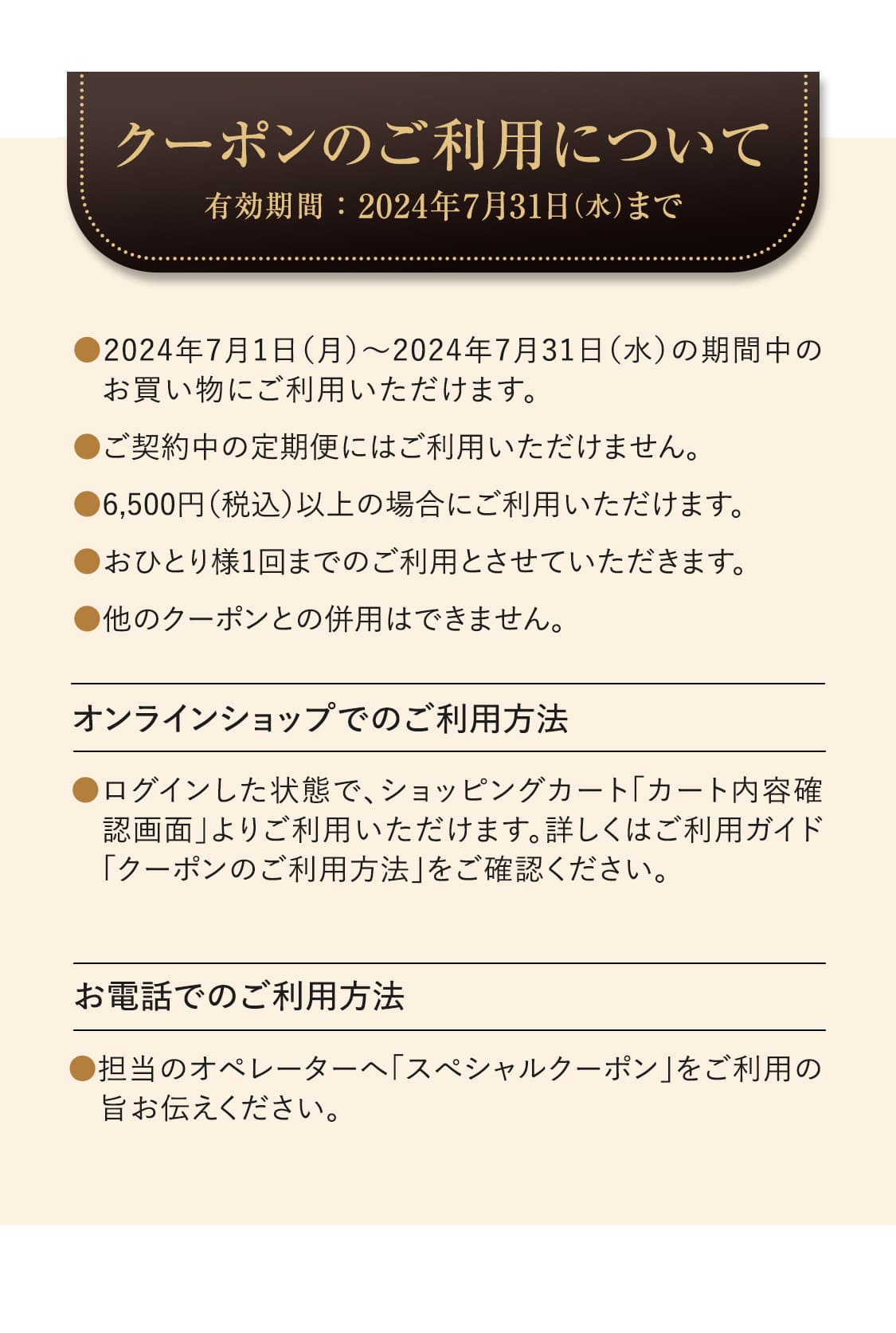 【クーポンのご利用について：有効期間：2024年7月31日（水）まで】●2024年7月1日（月）～2024年7月31日（水）の期間中のお買い物にご利用いただけます。　●ご契約中の定期便にはご利用いただけません。　●6,500円（税込）以上の場合にご利用いただけます。　●おひとり様1回までのご利用とさせていただきます。　●他のクーポンとの併用はできません。〈オンラインショップでのご利用方法〉●ログインした状態で、ショッピングカート「カート内容確認画面」よりご利用いただけます。詳しくはご利用ガイド「クーポンのご利用方法」をご確認ください。　〈お電話でのご利用方法〉●担当のオペレーターへ「スぺシャルクーポン」をご利用の旨お伝えください。