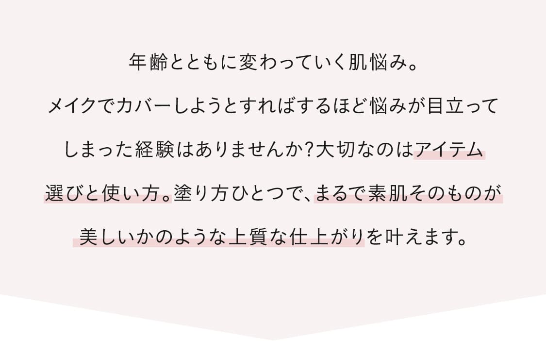 年齢とともに変わっていく肌悩み。メイクでカバーしようとすればするほど悩みが目立ってしまった経験はありませんか?大切なのはアイテム選びと使い方。塗り方ひとつで、まるで素肌そのものが美しいかのような上質な仕上がりを叶えます。