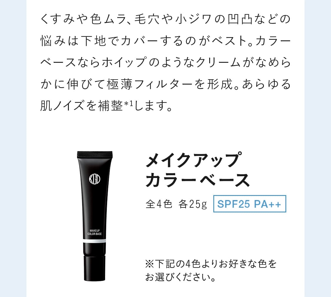 くすみや色ムラ、毛穴や小ジワの凹凸などの悩みは下地でカバーするのがベスト。カラーベースならホイップのようなクリームがなめらかに伸びて極薄フィルターを形成。あらゆる肌ノイズを補整＊1します。｜【メイクアップ カラーベース】全4色 各25g SPF25 PA++※下記の4色よりお好きな色をお選びください。