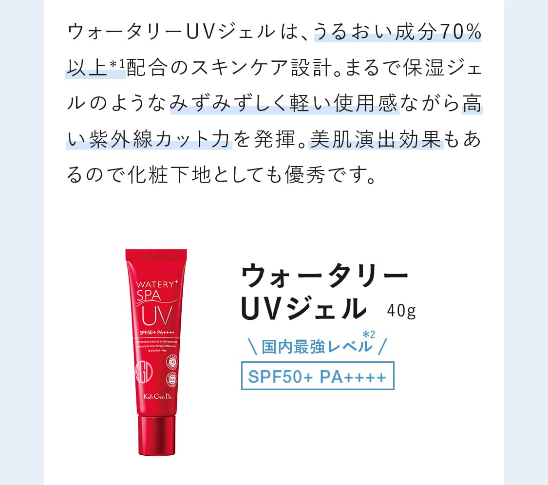 ウォータリーUVジェルは、うるおい成分70%以上＊1配合のスキンケア設計。まるで保湿ジェルのようなみずみずしく軽い使用感ながら高い紫外線カット力を発揮。美肌演出効果もあるので化粧下地としても優秀です。｜【ウォータリー UVジェル】40g SPF50+ PA++++(国内最強レベル*2)