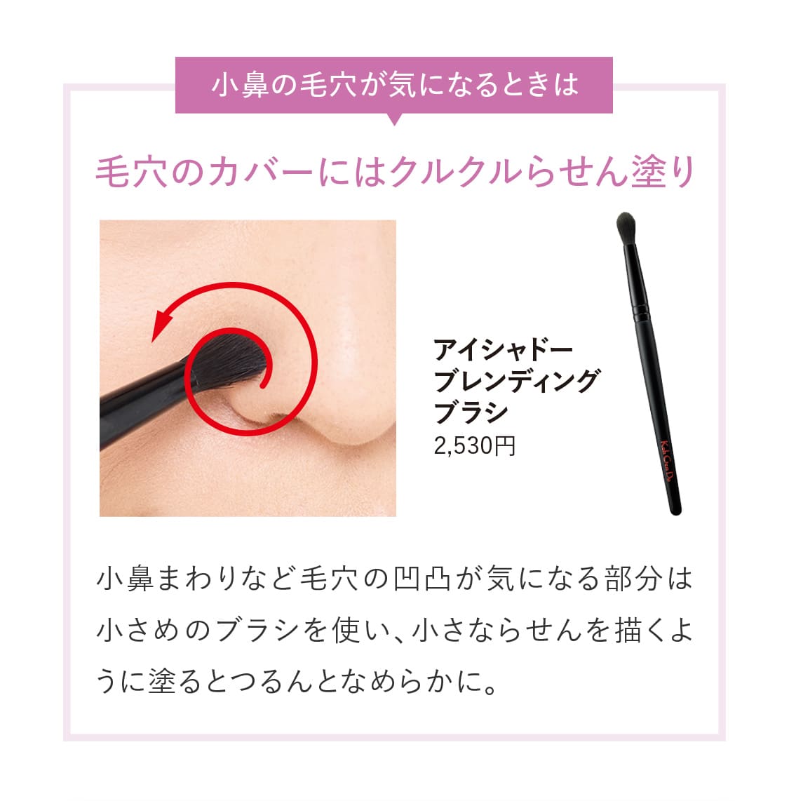 〈小鼻の毛穴が気になるときは〉毛穴のカバーにはクルクルらせん塗り。小鼻まわりなど毛穴の凹凸が気になる部分は小さめのブラシを使い、小さならせんを描くように塗るとつるんとなめらかに。｜【アイシャドー ブレンディング ブラシ】2,530円