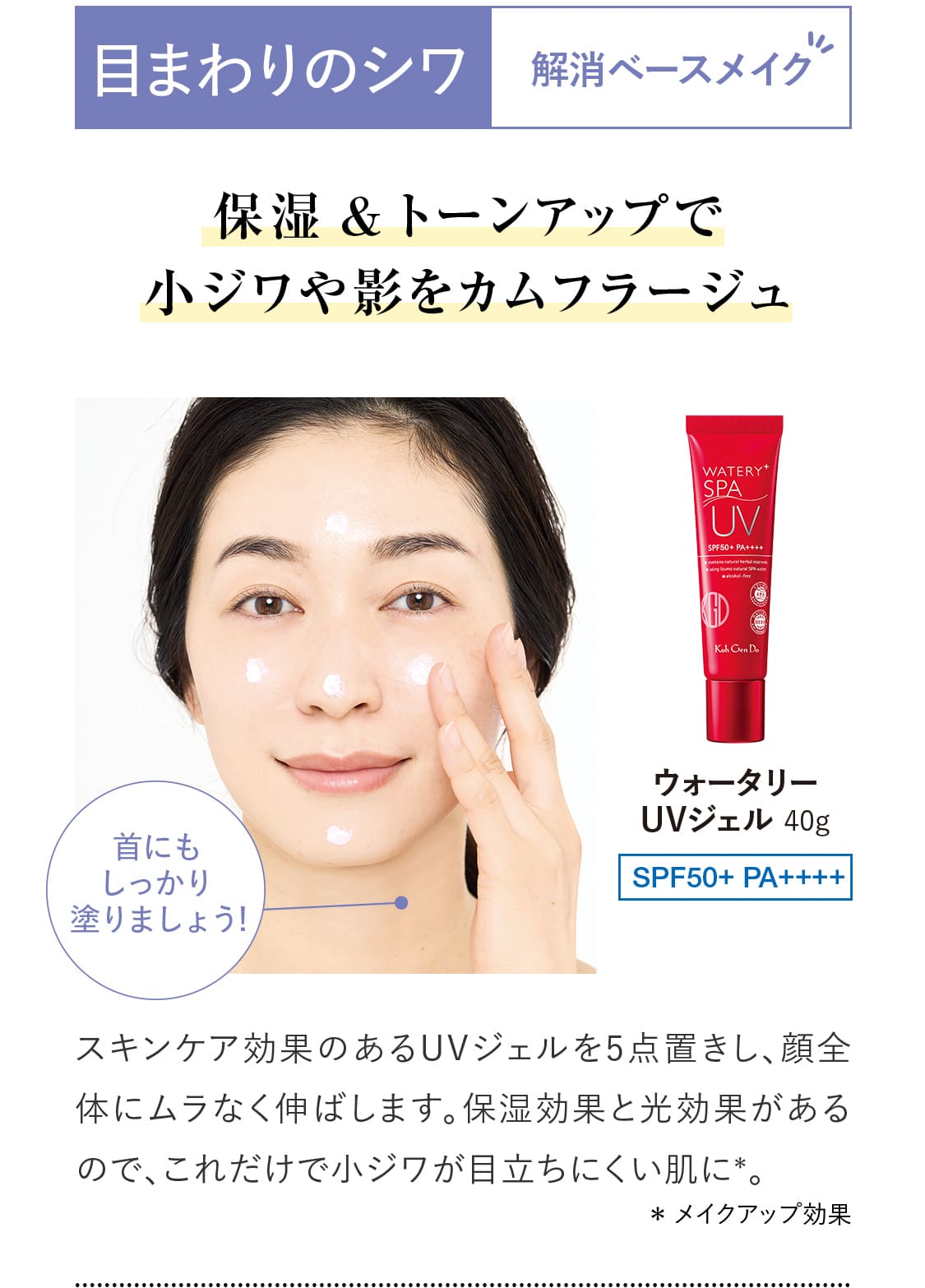 【目まわりのシワ解消ベースメイク】保湿&トーンアップで小ジワや影をカムフラージュ。スキンケア効果のあるUVジェルを5点置きし、顔全体にムラなく伸ばします。保湿効果と光効果があるので、これだけで小ジワが目立ちにくい肌に＊。｜【ウォータリー UVジェル】40g SPF50+ PA++++