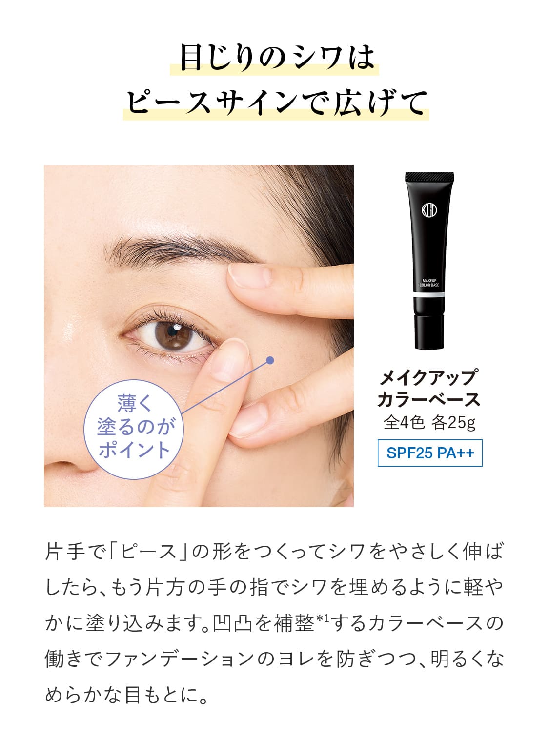 目じりのシワはピースサインで広げて片手で「ピース」の形をつくってシワをやさしく伸ばしたら、もう片方の手の指でシワを埋めるように軽やかに塗り込みます。凹凸を補整＊1するカラーベースの働きでファンデーションのヨレを防ぎつつ、明るくなめらかな目もとに。｜【メイクアップ カラーベース】全4色 各25g SPF25 PA++