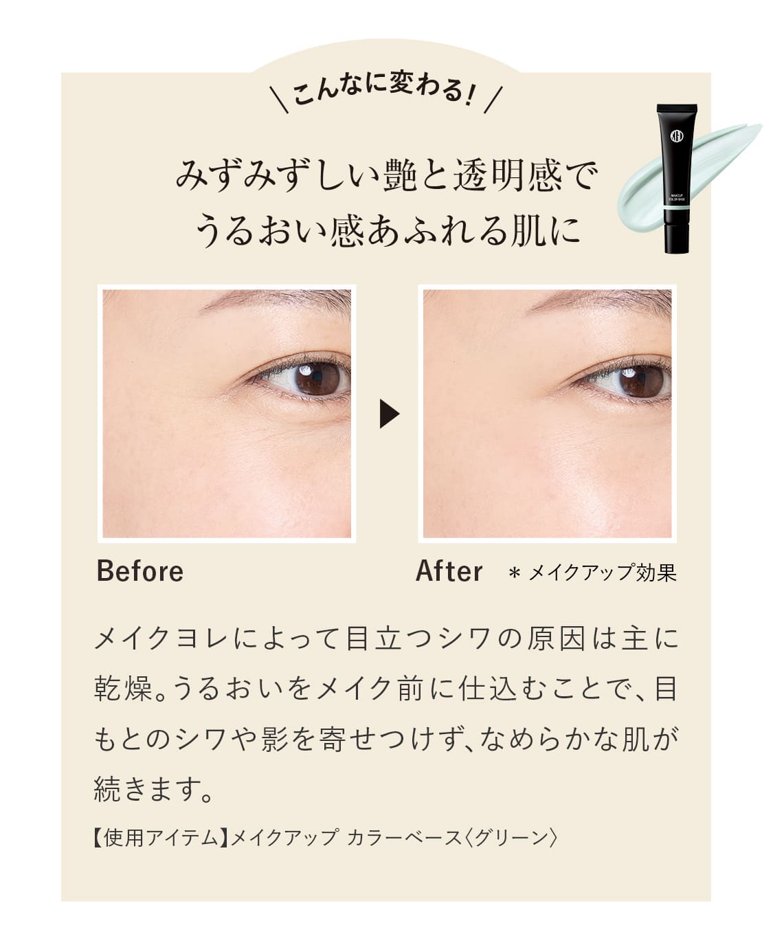 こんなに変わる！みずみずしい艶と透明感でうるおい感あふれる肌に。メイクヨレによって目立つシワの原因は主に乾燥。うるおいをメイク前に仕込むことで、目もとのシワや影を寄せつけず、なめらかな肌が続きます。