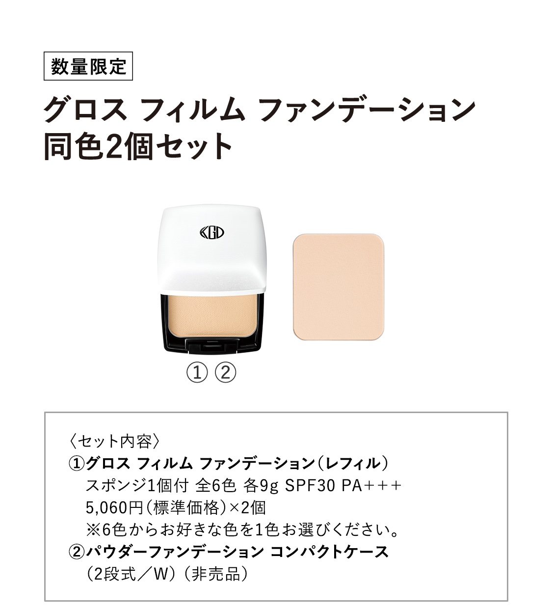 【数量限定：グロス フィルム ファンデーション同色2個セット】〈セット内容〉①グロス フィルム ファンデーション（レフィル） スポンジ1個付 全6色 各9g SPF30 PA+++ 5,060円（標準価格）×2個 ※6色からお好きな色を1色お選びください。②パウダーファンデーション コンパクトケース（2段式／W） （非売品）