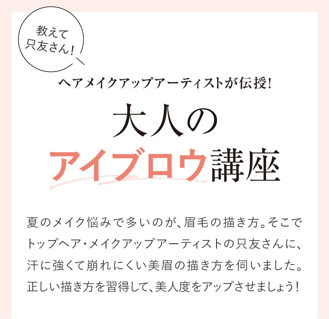 ヘアメイクアップアーティストが伝授！「大人のアイブロウ講座」夏のメイク悩みで多いのが、眉毛の描き方。そこでトップヘア・メイクアップアーティストの只友さんに、汗に強くて崩れにくい美眉の描き方を伺いました。正しい描き方を習得して、美人度をアップさせましょう！