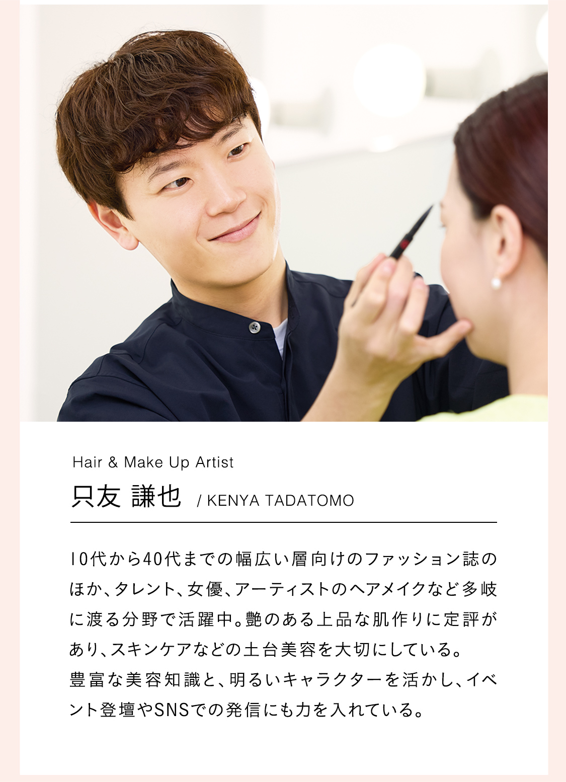 Hair & Make Up Artist：只友 謙也/KENYA TADATOMO｜10代から40代までの幅広い層向けのファッション誌のほか、タレント、女優、アーティストのヘアメイクなど多岐に渡る分野で活躍中。艶のある上品な肌作りに定評があり、スキンケアなどの土台美容を大切にしている。
			  豊富な美容知識と、明るいキャラクターを活かし、イベント登壇やSNSでの発信にも力を入れている。