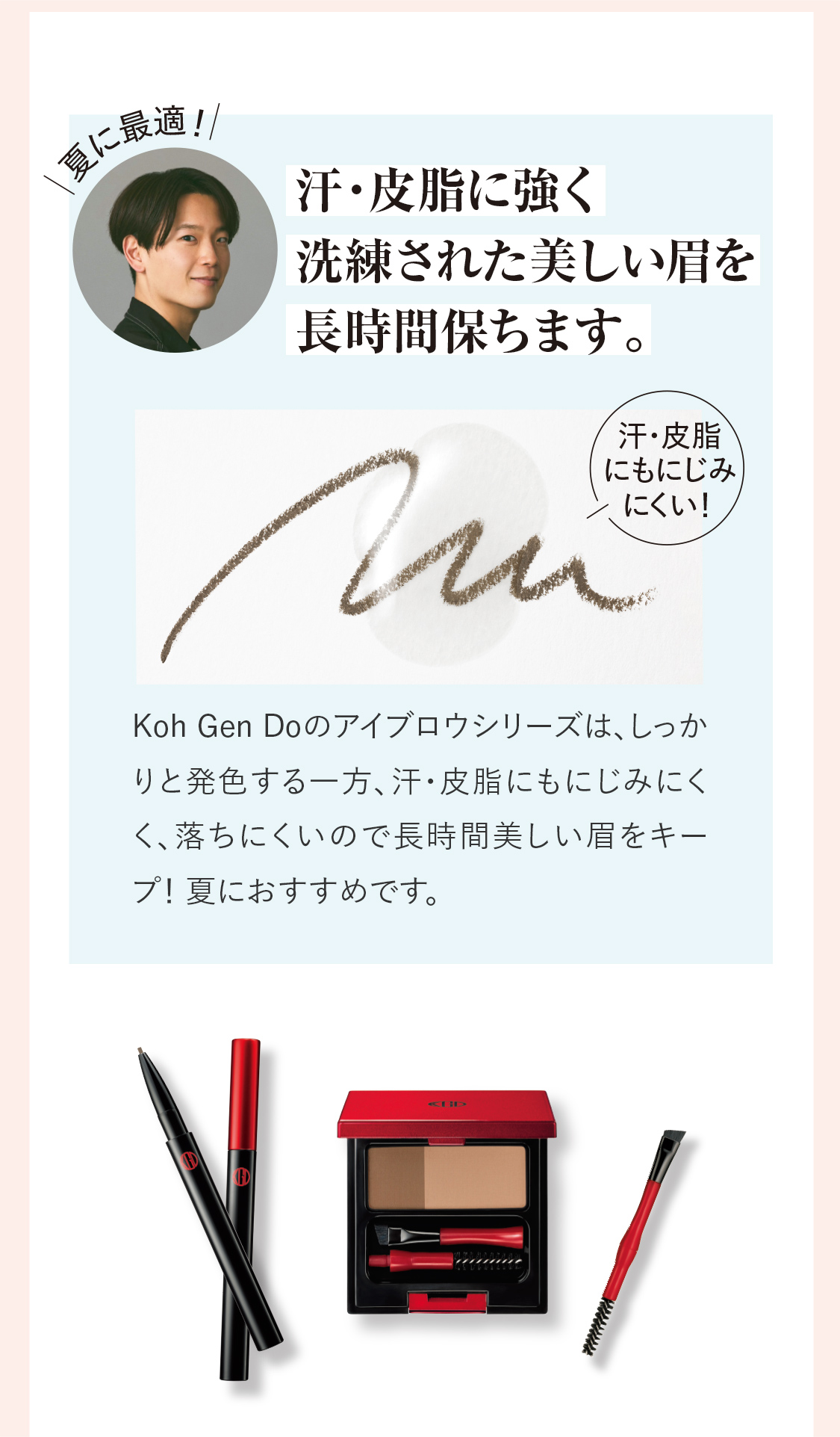 〈夏に最適！〉汗・皮脂に強く洗練された美しい眉を長時間保ちます。Koh Gen Doのアイブロウシリーズは、しっかりと発色する一方、汗・皮脂にもにじみにくく、落ちにくいので長時間美しい眉をキープ！ 夏におすすめです。