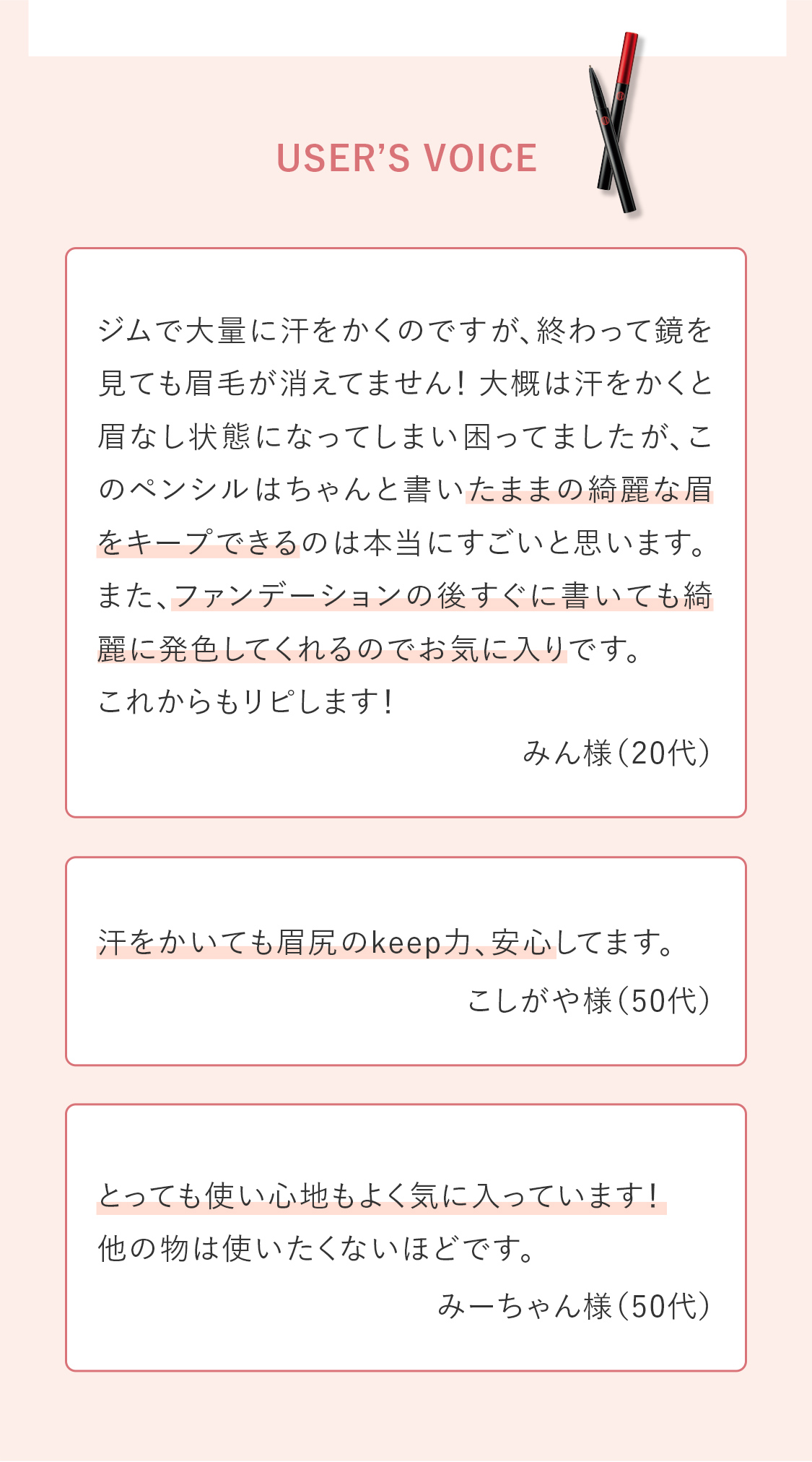 〈USER’S VOICE〉「ジムで大量に汗をかくのですが、終わって鏡を見ても眉毛が消えてません！ 大概は汗をかくと眉なし状態になってしまい困ってましたが、このペンシルはちゃんと書いたままの綺麗な眉をキープできるのは本当にすごいと思います。また、ファンデーションの後すぐに書いても綺麗に発色してくれるのでお気に入りです。これからもリピします！」　「汗をかいても眉尻のkeep力、安心してます。」　「とっても使い心地もよく気に入っています！他の物は使いたくないほどです。」