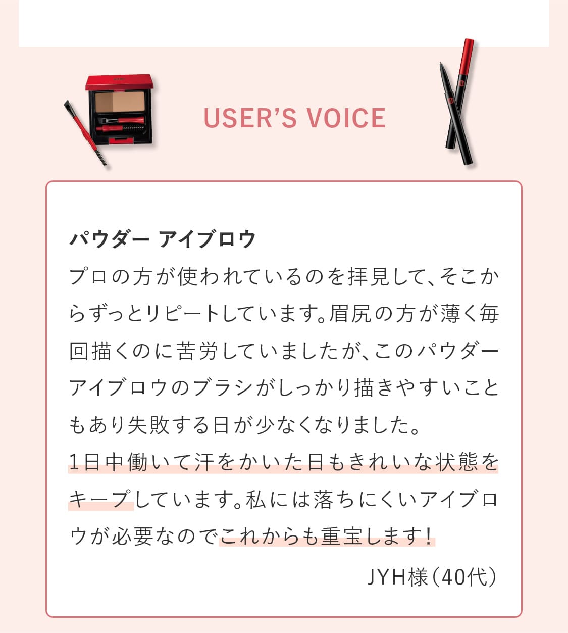 〈USER’S VOICE〉パウダー アイブロウ「プロの方が使われているのを拝見して、そこからずっとリピートしています。眉尻の方が薄く毎回描くのに苦労していましたが、このパウダーアイブロウのブラシがしっかり描きやすいこともあり失敗する日が少なくなりました。
				  1日中働いて汗をかいた日もきれいな状態をキープしています。私には落ちにくいアイブロウが必要なのでこれからも重宝します！」