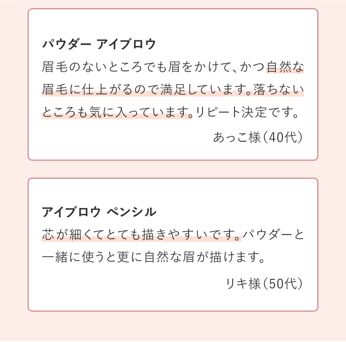 パウダー アイブロウ「眉毛のないところでも眉をかけて、かつ自然な眉毛に仕上がるので満足しています。落ちないところも気に入っています。リピート決定です。」　アイブロウ ペンシル「芯が細くてとても描きやすいです。パウダーと一緒に使うと更に自然な眉が描けます。」