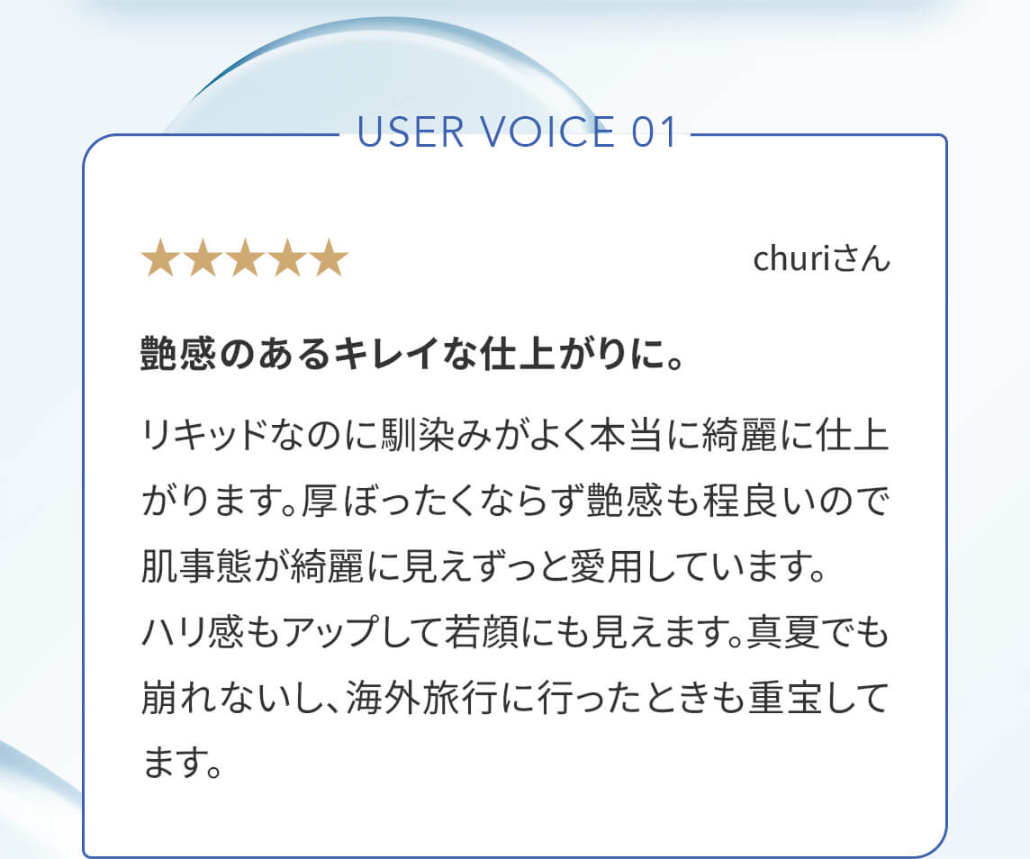 User Voice 01「艶感のあるキレイな仕上がりに。」リキッドなのに馴染みがよく本当に綺麗に仕上がります。厚ぼったくならず艶感も程良いので肌事態が綺麗に見えずっと愛用しています。ハリ感もアップして若顔にも見えます。真夏でも崩れないし、海外旅行に行ったときも重宝してます。