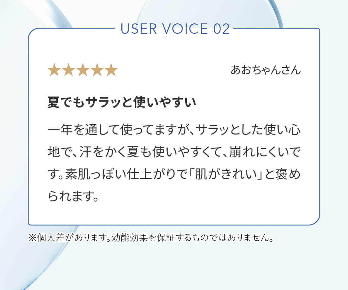 User Voice 02「夏でもサラッと使いやすい」一年を通して使ってますが、サラッとした使い心地で、汗をかく夏も使いやすくて、崩れにくいです。素肌っぽい仕上がりで「肌がきれい」と褒められます。※個人差があります。効能効果を保証するものではありません。